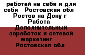 работай на себя и для себя - Ростовская обл., Ростов-на-Дону г. Работа » Дополнительный заработок и сетевой маркетинг   . Ростовская обл.